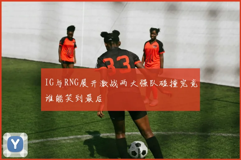 IG与RNG展开激战两大强队碰撞究竟谁能笑到最后