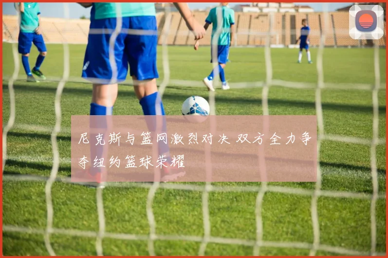 尼克斯与篮网激烈对决 双方全力争夺纽约篮球荣耀