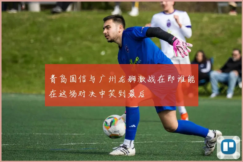 青岛国信与广州龙狮激战在即谁能在这场对决中笑到最后
