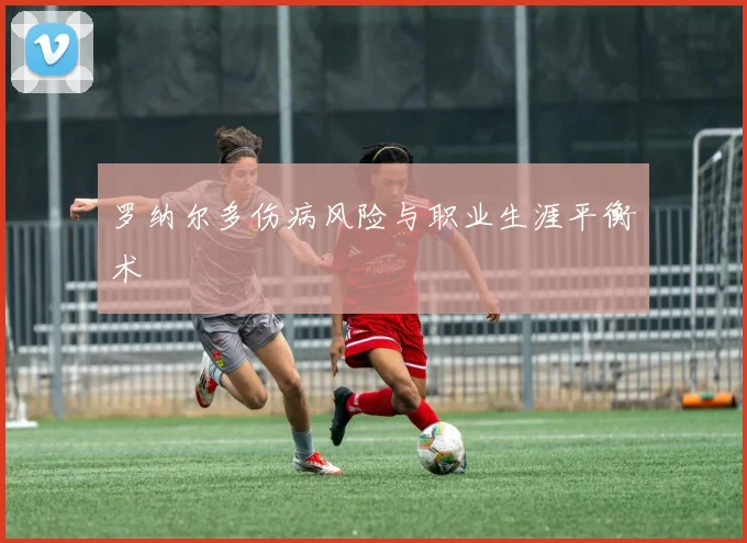 罗纳尔多伤病风险与职业生涯平衡术