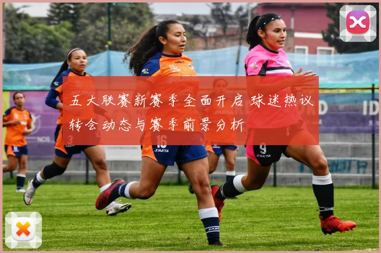 五大联赛新赛季全面开启 球迷热议转会动态与赛季前景分析