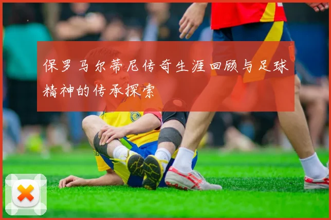 保罗马尔蒂尼传奇生涯回顾与足球精神的传承探索