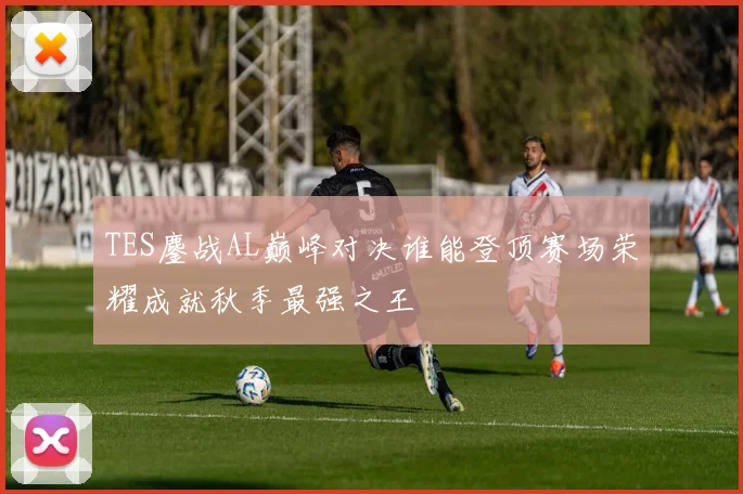TES鏖战AL巅峰对决谁能登顶赛场荣耀成就秋季最强之王