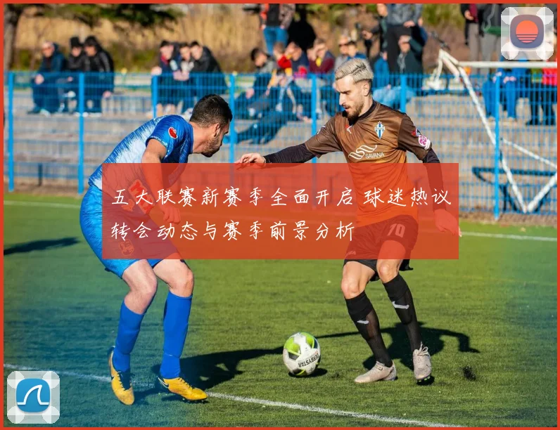五大联赛新赛季全面开启 球迷热议转会动态与赛季前景分析